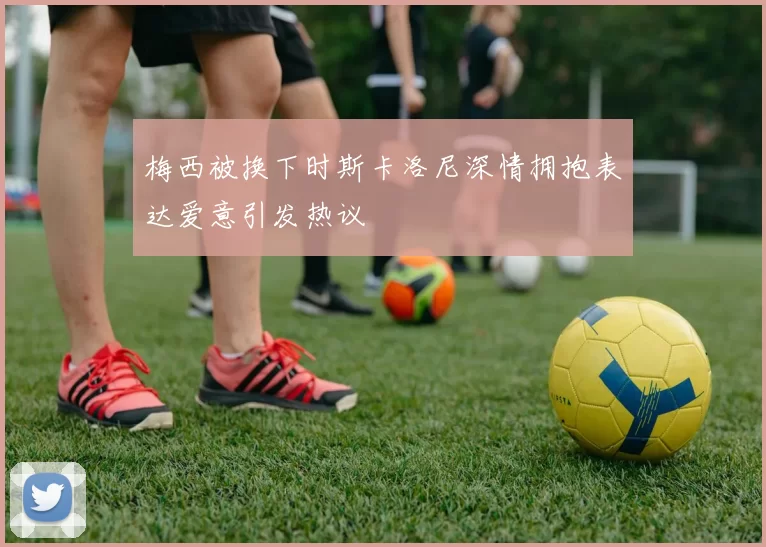 梅西被换下时斯卡洛尼深情拥抱表达爱意引发热议