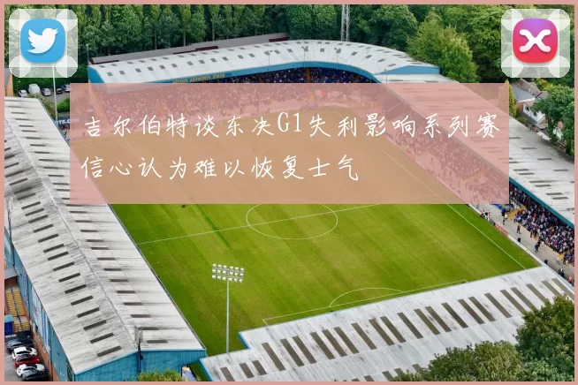 吉尔伯特谈东决G1失利影响系列赛信心认为难以恢复士气